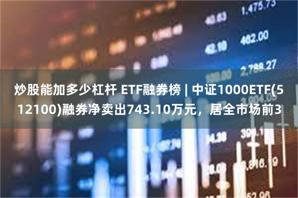 炒股能加多少杠杆 ETF融券榜 | 中证1000ETF(512100)融券净卖出743.10万元，居全市场前3
