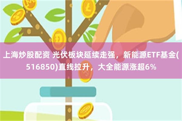 上海炒股配资 光伏板块延续走强，新能源ETF基金(516850)直线拉升，大全能源涨超6%