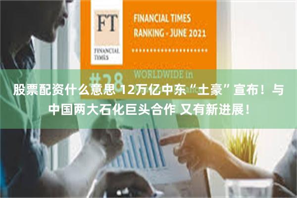 股票配资什么意思 12万亿中东“土豪”宣布！与中国两大石化巨头合作 又有新进展！