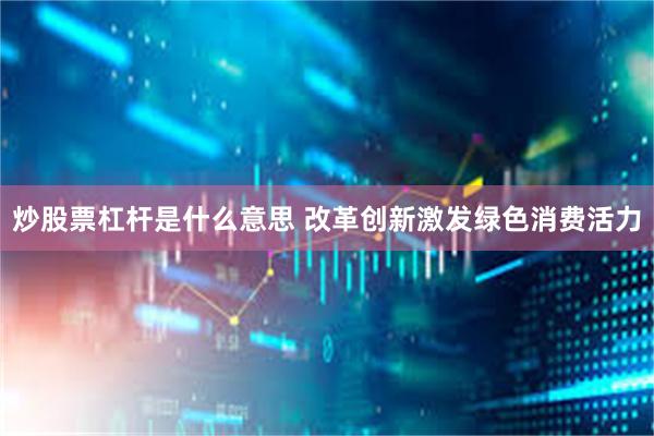 炒股票杠杆是什么意思 改革创新激发绿色消费活力