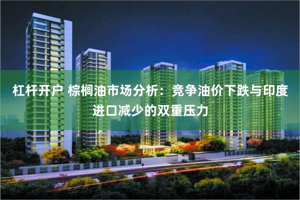 杠杆开户 棕榈油市场分析：竞争油价下跌与印度进口减少的双重压力
