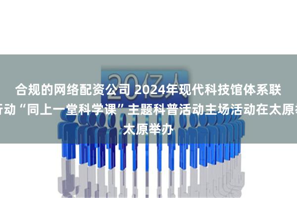 合规的网络配资公司 2024年现代科技馆体系联合行动“同上一堂科学课”主题科普活动主场活动在太原举办