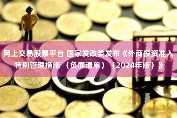网上交易股票平台 国家发改委发布《外商投资准入特别管理措施 （负面清单）（2024年版）》