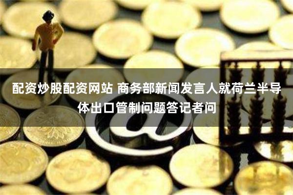 配资炒股配资网站 商务部新闻发言人就荷兰半导体出口管制问题答记者问