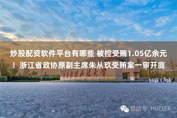 炒股配资软件平台有哪些 被控受贿1.05亿余元！浙江省政协原副主席朱从玖受贿案一审开庭