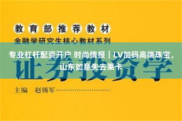 专业杠杆配资开户 时尚情报｜LV加码高端珠宝，山东如意失去莱卡