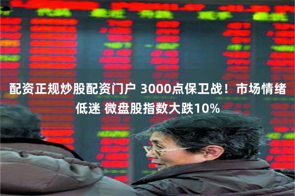 配资正规炒股配资门户 3000点保卫战！市场情绪低迷 微盘股指数大跌10%