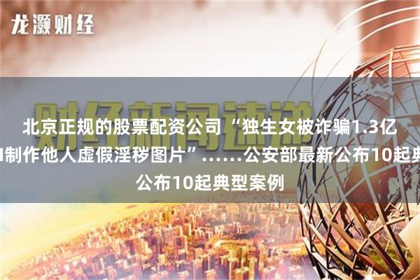 北京正规的股票配资公司 “独生女被诈骗1.3亿？”“AI制作他人虚假淫秽图片”……公安部最新公布10起典型案例