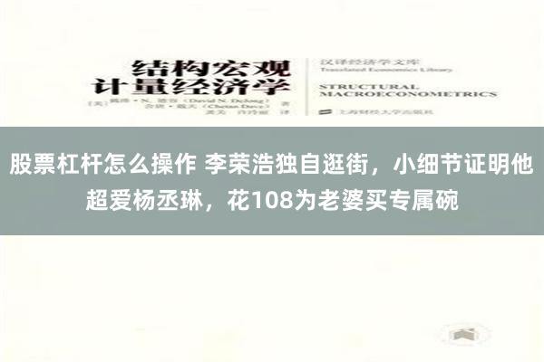 股票杠杆怎么操作 李荣浩独自逛街，小细节证明他超爱杨丞琳，花108为老婆买专属碗