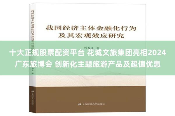 十大正规股票配资平台 花城文旅集团亮相2024广东旅博会 创新化主题旅游产品及超值优惠