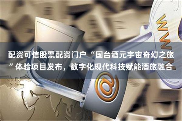 配资可信股票配资门户 “国台酒元宇宙奇幻之旅”体验项目发布，数字化现代科技赋能酒旅融合