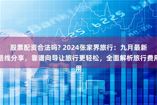 股票配资合法吗? 2024张家界旅行：九月最新路线分享，靠谱向导让旅行更轻松，全面解析旅行费用
