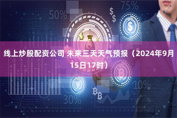 线上炒股配资公司 未来三天天气预报（2024年9月15日17时）