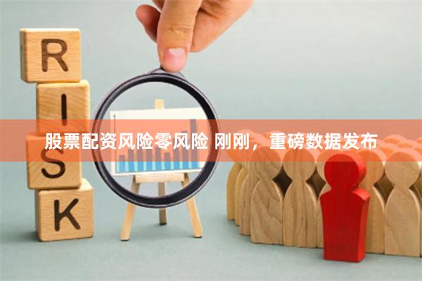 股票配资风险零风险 刚刚，重磅数据发布