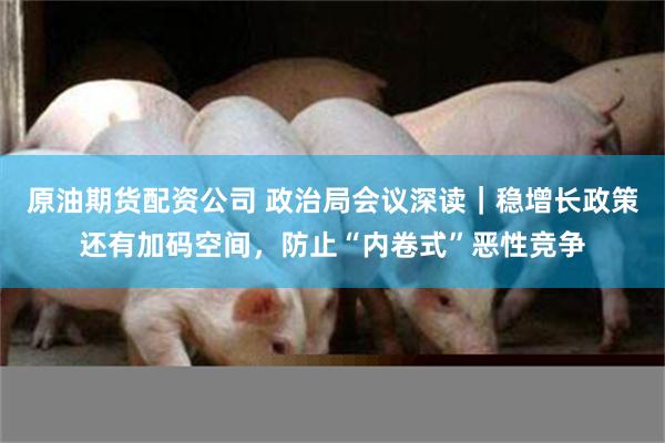 原油期货配资公司 政治局会议深读｜稳增长政策还有加码空间，防止“内卷式”恶性竞争