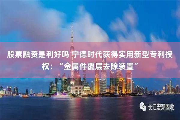 股票融资是利好吗 宁德时代获得实用新型专利授权：“金属件覆层去除装置”