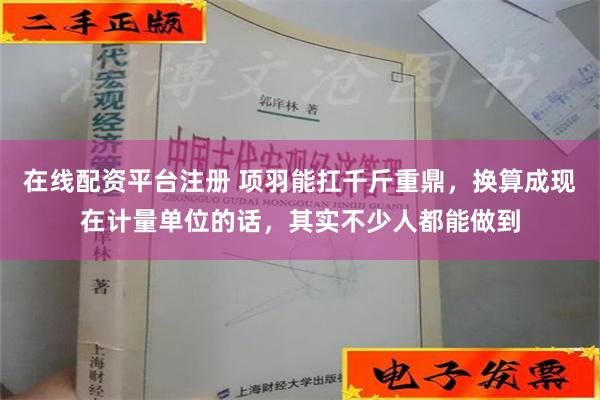 在线配资平台注册 项羽能扛千斤重鼎，换算成现在计量单位的话，其实不少人都能做到