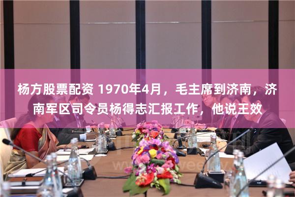 杨方股票配资 1970年4月，毛主席到济南，济南军区司令员杨得志汇报工作，他说王效