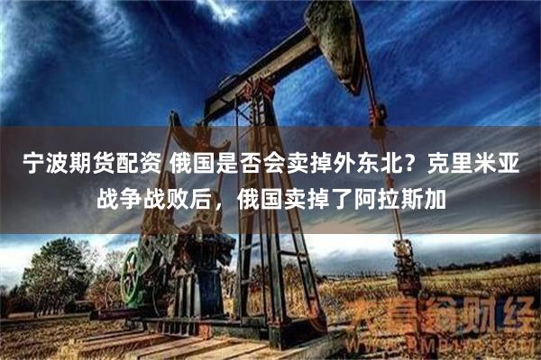 宁波期货配资 俄国是否会卖掉外东北？克里米亚战争战败后，俄国卖掉了阿拉斯加