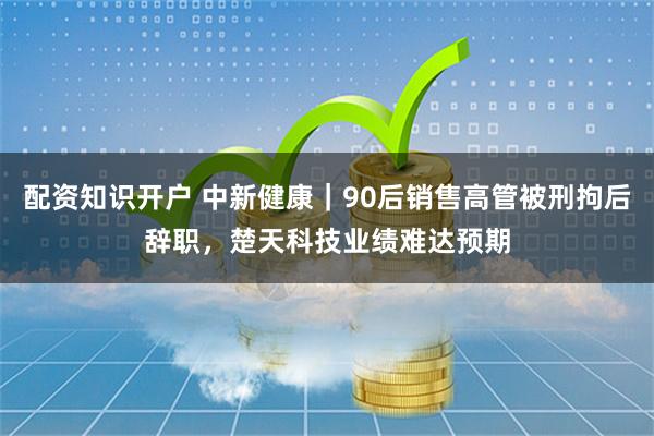 配资知识开户 中新健康｜90后销售高管被刑拘后辞职，楚天科技业绩难达预期