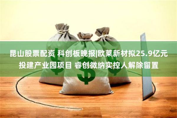 昆山股票配资 科创板晚报|欧莱新材拟25.9亿元投建产业园项目 睿创微纳实控人解除留置