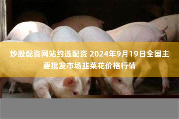 炒股配资网站约选配资 2024年9月19日全国主要批发市场韭菜花价格行情