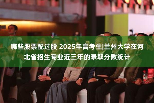 哪些股票配过股 2025年高考生|兰州大学在河北省招生专业近三年的录取分数统计