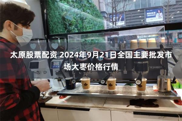 太原股票配资 2024年9月21日全国主要批发市场大枣价格行情