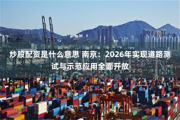 炒股配资是什么意思 南京：2026年实现道路测试与示范应用全面开放