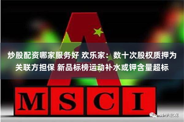 炒股配资哪家服务好 欢乐家：数十次股权质押为关联方担保 新品标榜运动补水或钾含量超标