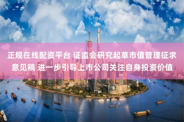 正规在线配资平台 证监会研究起草市值管理征求意见稿 进一步引导上市公司关注自身投资价值