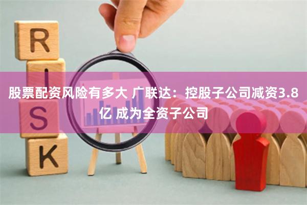 股票配资风险有多大 广联达：控股子公司减资3.8亿 成为全资子公司