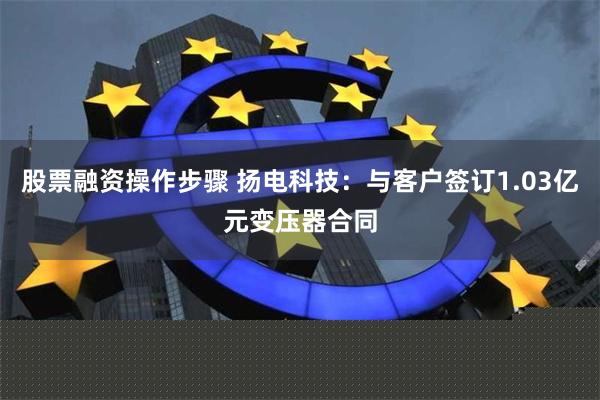 股票融资操作步骤 扬电科技:与客户签订1.03亿元变压器合同