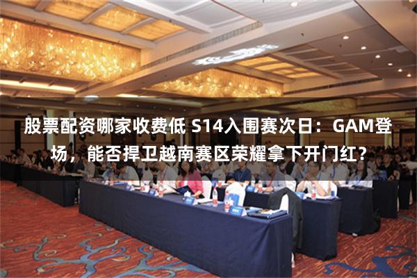 股票配资哪家收费低 S14入围赛次日：GAM登场，能否捍卫越南赛区荣耀拿下开门红？