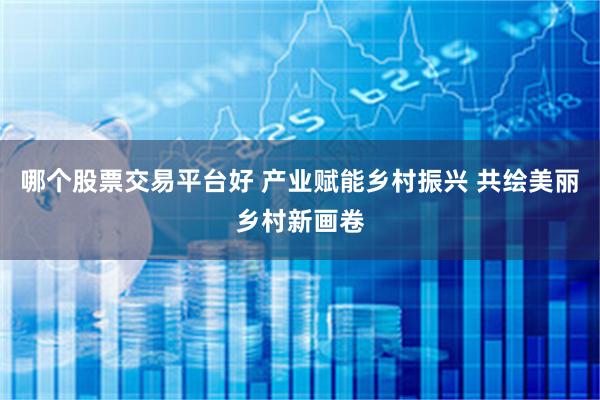 哪个股票交易平台好 产业赋能乡村振兴 共绘美丽乡村新画卷