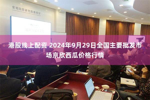 港股线上配资 2024年9月29日全国主要批发市场京欣西瓜价格行情