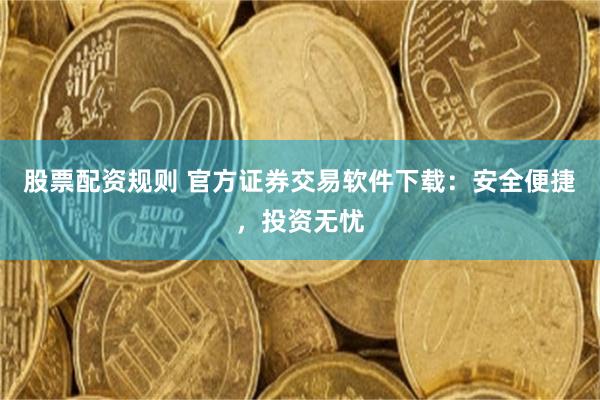 股票配资规则 官方证券交易软件下载：安全便捷，投资无忧
