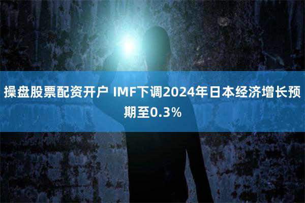 操盘股票配资开户 IMF下调2024年日本经济增长预期至0.3%