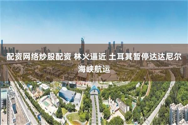 配资网络炒股配资 林火逼近 土耳其暂停达达尼尔海峡航运