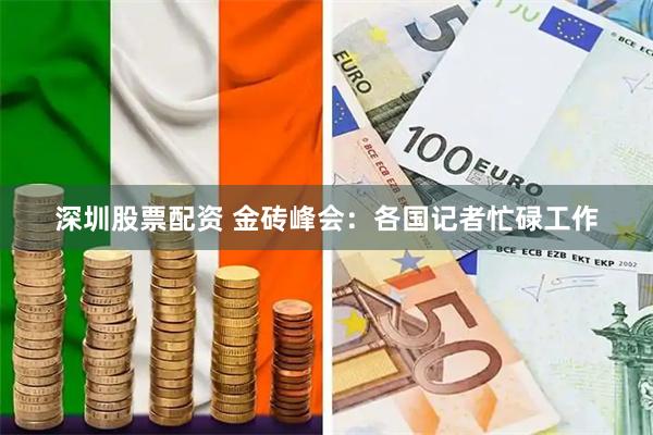 深圳股票配资 金砖峰会：各国记者忙碌工作