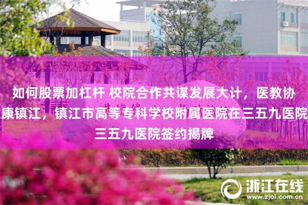 如何股票加杠杆 校院合作共谋发展大计，医教协同筑梦健康镇江，镇江市高等专科学校附属医院在三五九医院签约揭牌