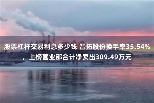 股票杠杆交易利息多少钱 晋拓股份换手率35.54%，上榜营业部合计净卖出309.49万元