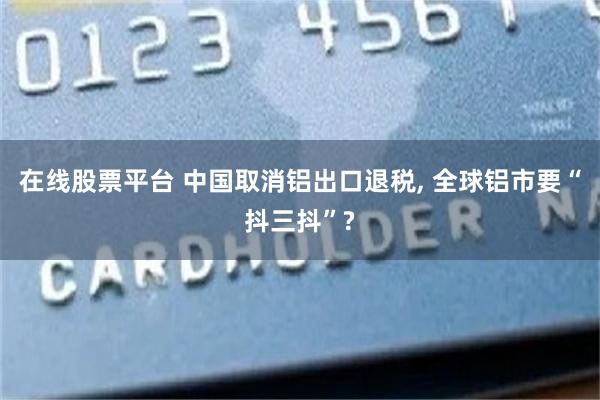 在线股票平台 中国取消铝出口退税, 全球铝市要“抖三抖”?