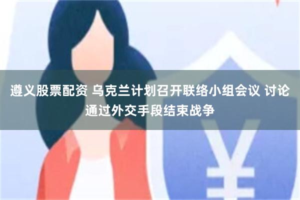 遵义股票配资 乌克兰计划召开联络小组会议 讨论通过外交手段结束战争
