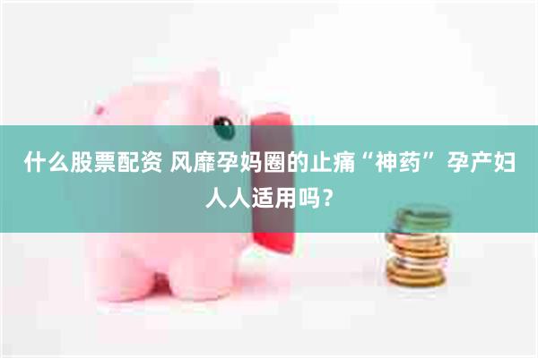 什么股票配资 风靡孕妈圈的止痛“神药” 孕产妇人人适用吗？