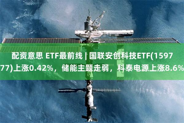 配资意思 ETF最前线 | 国联安创科技ETF(159777)上涨0.42%，储能主题走弱，科泰电源上涨8.6%