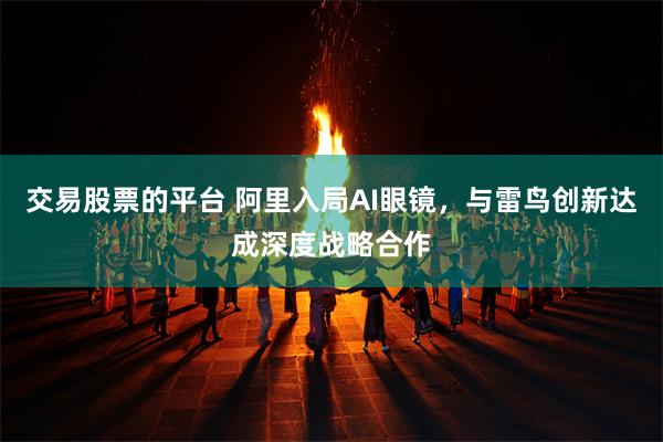 交易股票的平台 阿里入局AI眼镜，与雷鸟创新达成深度战略合作