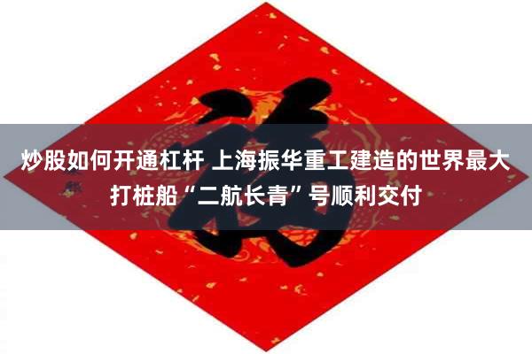 炒股如何开通杠杆 上海振华重工建造的世界最大打桩船“二航长青”号顺利交付