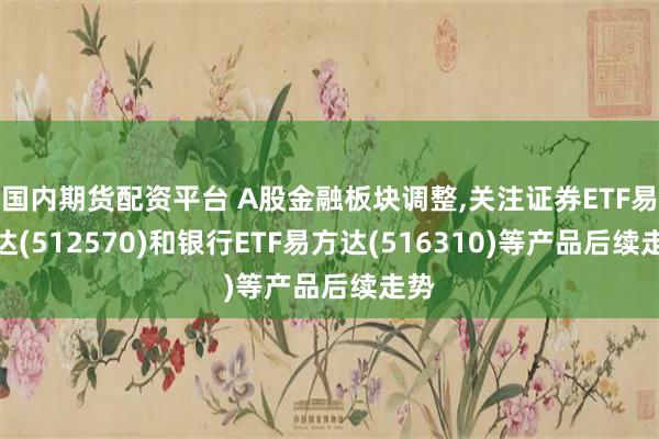 国内期货配资平台 A股金融板块调整,关注证券ETF易方达(512570)和银行ETF易方达(516310)等产品后续走势