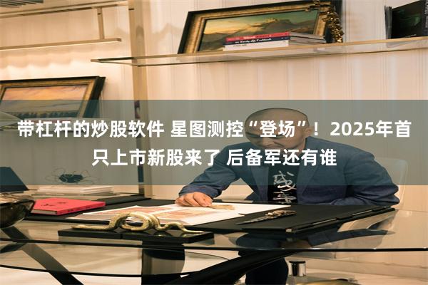 带杠杆的炒股软件 星图测控“登场”！2025年首只上市新股来了 后备军还有谁